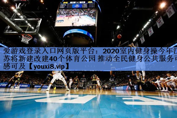 爱游戏登录入口网页版平台：2020室内健身操今年江苏将新建改建40个体育公园 推动全民健身公共服务可感可及